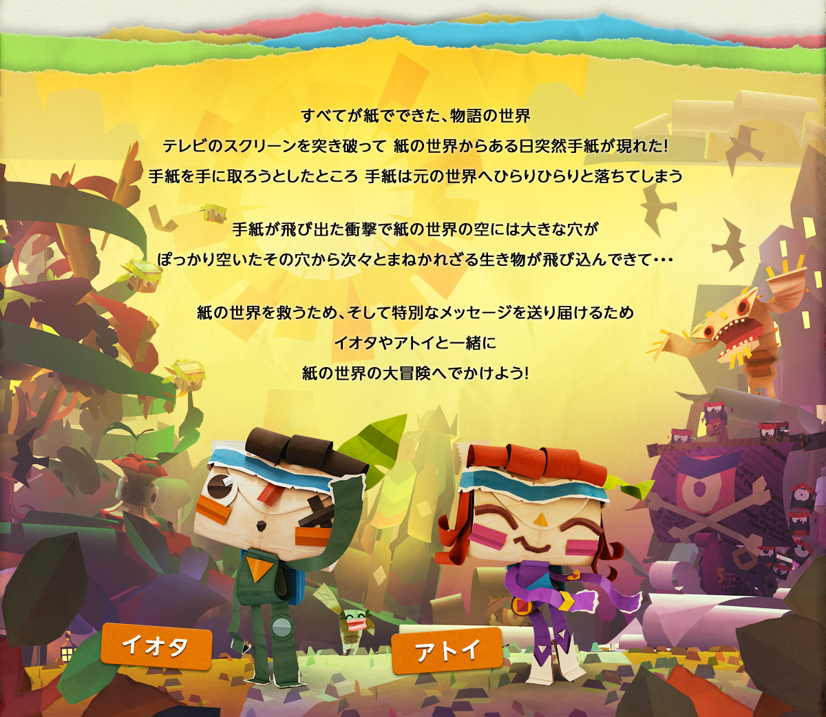 すべてが紙でできた、物語の世界テレビのスクリーンを突き破って 紙の世界からある日突然手紙が現れた！手紙を手に取ろうとしたところ 手紙は元の世界へひらりひらりと落ちてしまう 手紙が飛び出た衝撃で紙の世界の空には大きな穴がぽっかり空いたその穴から次々とまねかれざる生き物が飛び込んできて・・・ 紙の世界を救うため、そして特別なメッセージを送り届けるためイオタやアトイと一緒に紙の世界の大冒険へでかけよう！