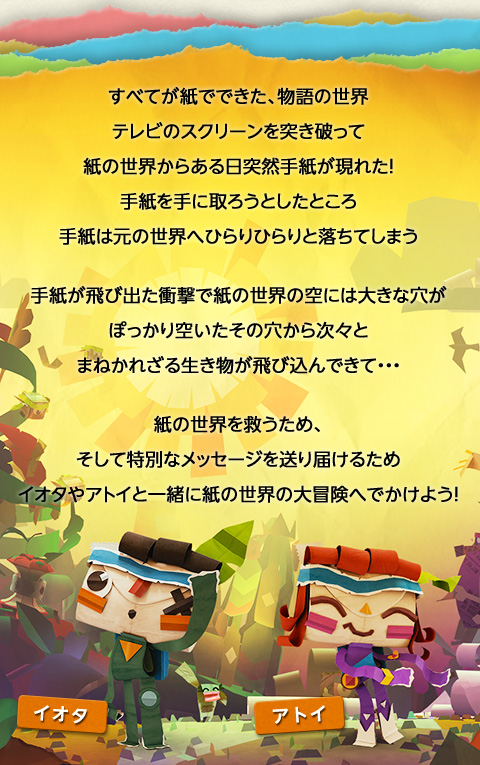 すべてが紙でできた、物語の世界テレビのスクリーンを突き破って 紙の世界からある日突然手紙が現れた！手紙を手に取ろうとしたところ 手紙は元の世界へひらりひらりと落ちてしまう 手紙が飛び出た衝撃で紙の世界の空には大きな穴がぽっかり空いたその穴から次々とまねかれざる生き物が飛び込んできて・・・ 紙の世界を救うため、そして特別なメッセージを送り届けるためイオタやアトイと一緒に紙の世界の大冒険へでかけよう！
