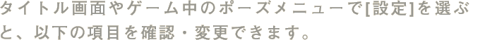タイトル画面やゲーム中のポーズメニューで[設定]を選ぶと、以下の項目を確認・変更できます。